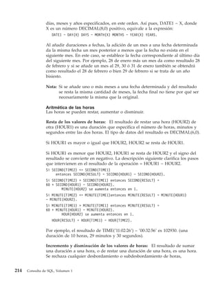 días, meses y años especificados, en este orden. Así pues, DATE1 − X, donde
                X es un número DECIMAL(8,0) positivo, equivale a la expresión:
                    DATE1 − DAY(X) DAYS − MONTH(X) MONTHS − YEAR(X) YEARS.

                Al añadir duraciones a fechas, la adición de un mes a una fecha determinada
                da la misma fecha un mes posterior a menos que la fecha no exista en el
                siguiente mes. En este caso, se establece la fecha correspondiente al último día
                del siguiente mes. Por ejemplo, 28 de enero más un mes da como resultado 28
                de febrero y si se añade un mes al 29, 30 ó 31 de enero también se obtendrá
                como resultado el 28 de febrero o bien 29 de febrero si se trata de un año
                bisiesto.

                Nota: Si se añade uno o más meses a una fecha determinada y del resultado
                      se resta la misma cantidad de meses, la fecha final no tiene por qué ser
                      necesariamente la misma que la original.

                Aritmética de las horas
                Las horas se pueden restar, aumentar o disminuir.

                Resta de los valores de horas: El resultado de restar una hora (HOUR2) de
                otra (HOUR1) es una duración que especifica el número de horas, minutos y
                segundos entre las dos horas. El tipo de datos del resultado es DECIMAL(6,0).

                Si HOUR1 es mayor o igual que HOUR2, HOUR2 se resta de HOUR1.

                Si HOUR1 es menor que HOUR2, HOUR1 se resta de HOUR2 y el signo del
                resultado se convierte en negativo. La descripción siguiente clarifica los pasos
                que intervienen en el resultado de la operación = HOUR1 − HOUR2.
                Si SECOND(TIME2) <= SECOND(TIME1)
                     entonces SECOND(RESULT) = SECOND(HOUR1) − SECOND(HOUR2).
                Si SECOND(TIME2) > SECOND(TIME1) entonces SECOND(RESULT) =
                60 + SECOND(HOUR1) − SECOND(HOUR2).
                        MINUTE(HOUR2) se aumenta entonces en 1.
                Si MINUTE(TIME2) <= MINUTE(TIME1)entonces MINUTE(RESULT) = MINUTE(HOUR1)
                − MINUTE(HOUR2).
                Si MINUTE(TIME1) > MINUTE(TIME1) entonces MINUTE(RESULT) =
                60 + MINUTE(HOUR1) − MINUTE(HOUR2).
                        HOUR(HOUR2) se aumenta entonces en 1.
                    HOUR(RESULT) = HOUR(TIME1) − HOUR(TIME2).

                Por ejemplo, el resultado de TIME(’11:02:26’) − ’00:32:56’ es 102930. (una
                duración de 10 horas, 29 minutos y 30 segundos).

                Incremento y disminución de los valores de horas: El resultado de sumar
                una duración a una hora, o de restar una duración de una hora, es una hora.
                Se rechaza cualquier desbordamiento o subdesbordamiento de horas,


214   Consulta de SQL, Volumen 1
 