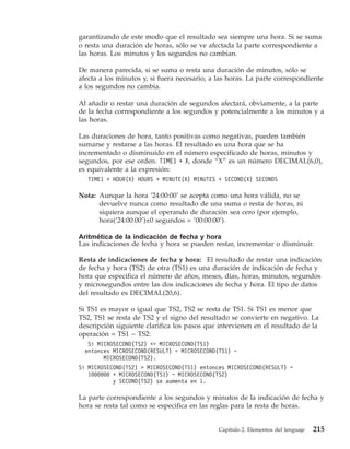 garantizando de este modo que el resultado sea siempre una hora. Si se suma
o resta una duración de horas, sólo se ve afectada la parte correspondiente a
las horas. Los minutos y los segundos no cambian.

De manera parecida, si se suma o resta una duración de minutos, sólo se
afecta a los minutos y, si fuera necesario, a las horas. La parte correspondiente
a los segundos no cambia.

Al añadir o restar una duración de segundos afectará, obviamente, a la parte
de la fecha correspondiente a los segundos y potencialmente a los minutos y a
las horas.

Las duraciones de hora, tanto positivas como negativas, pueden también
sumarse y restarse a las horas. El resultado es una hora que se ha
incrementado o disminuido en el número especificado de horas, minutos y
segundos, por ese orden. TIME1 + X, donde “X” es un número DECIMAL(6,0),
es equivalente a la expresión:
   TIME1 + HOUR(X) HOURS + MINUTE(X) MINUTES + SECOND(X) SECONDS

Nota: Aunque la hora ’24:00:00’ se acepta como una hora válida, no se
      devuelve nunca como resultado de una suma o resta de horas, ni
      siquiera aunque el operando de duración sea cero (por ejemplo,
      hora(’24:00:00’)±0 segundos = ’00:00:00’).

Aritmética de la indicación de fecha y hora
Las indicaciones de fecha y hora se pueden restar, incrementar o disminuir.

Resta de indicaciones de fecha y hora: El resultado de restar una indicación
de fecha y hora (TS2) de otra (TS1) es una duración de indicación de fecha y
hora que especifica el número de años, meses, días, horas, minutos, segundos
y microsegundos entre las dos indicaciones de fecha y hora. El tipo de datos
del resultado es DECIMAL(20,6).

Si TS1 es mayor o igual que TS2, TS2 se resta de TS1. Si TS1 es menor que
TS2, TS1 se resta de TS2 y el signo del resultado se convierte en negativo. La
descripción siguiente clarifica los pasos que intervienen en el resultado de la
operación = TS1 − TS2:
   Si MICROSECOND(TS2) <= MICROSECOND(TS1)
  entonces MICROSECOND(RESULT) = MICROSECOND(TS1) −
        MICROSECOND(TS2).
Si MICROSECOND(TS2) > MICROSECOND(TS1) entonces MICROSECOND(RESULT) =
   1000000 + MICROSECOND(TS1) − MICROSECOND(TS2)
           y SECOND(TS2) se aumenta en 1.

La parte correspondiente a los segundos y minutos de la indicación de fecha y
hora se resta tal como se especifica en las reglas para la resta de horas.


                                              Capítulo 2. Elementos del lenguaje   215
 
