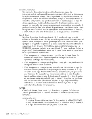 marcador-parámetros
                    Un marcador de parámetros (especificado como un signo de
                    interrogación) se suele considerar como una expresión pero se documenta
                    independientemente en este caso porque tiene un significado especial. Si
                    el operando cast es un marcador-parámetros, el tipo de datos especificado se
                    considera una promesa de que la sustitución se podrá asignar al tipo de
                    datos especificado (utilizando la asignación de almacenamiento para
                    series). Un marcador de parámetros como este se considera un marcador de
                    parámetros con tipo. Los marcadores de parámetros con tipo se tratan como
                    cualquier otro valor con tipo en lo referente a la resolución de la función,
                    a DESCRIBE de una lista de selección o a la asignación de columnas.
                tipo de datos
                     Nombre de un tipo de datos existente. Si el nombre de tipo no está
                     calificado, la vía de acceso de SQL se utiliza para realizar la resolución del
                     tipo de datos. Un tipo de datos que tenga asociados atributos como, por
                     ejemplo, la longitud o la precisión y escala debe incluir dichos atributos al
                     especificar el tipo de datos (CHAR toma por omisión la longitud de 1 y
                     DECIMAL toma por omisión una precisión de 5 y una escala de 0 si no se
                     especifican). Las restricciones sobre los tipos de datos soportados se basan
                     en el operando cast especificado.
                     v Para un operando cast que sea una expresión, los tipos de datos de
                        destino a los que se da soporte dependen del tipo de datos del
                        operando cast (tipo de datos fuente).
                     v Para un operando cast que sea la palabra clave NULL se puede utilizar
                        cualquier tipo de datos existente.
                     v Para un operando cast que sea un marcador de parámetros, el tipo de
                        datos de destino puede ser cualquier tipo de datos existente. Si el tipo
                        de datos es un tipo diferenciado definido por el usuario, la aplicación
                        que hace uso del marcador de parámetros utilizará el tipo de datos
                        fuente del tipo diferenciado definido por el usuario. Si el tipo de datos
                        es un tipo estructurado definido por el usuario, la aplicación que hace
                        uso del marcador de parámetros utilizará el tipo de parámetro de
                        entrada de la función de transformación TO de SQL para el tipo
                        estructurado definido por el usuario.
                SCOPE
                   Cuando el tipo de datos es un tipo de referencia, puede definirse un
                   ámbito que identifique la tabla de destino o la vista de destino de la
                   referencia.
                     nombre-tabla-tipo
                        El nombre de una tabla con tipo. Ya debe existir la tabla (SQLSTATE
                        42704). La conversión debe hacerse hacia el tipo-datos REF(S), donde S
                        es el tipo de nombre-tabla-tipo (SQLSTATE 428DM).




220   Consulta de SQL, Volumen 1
 