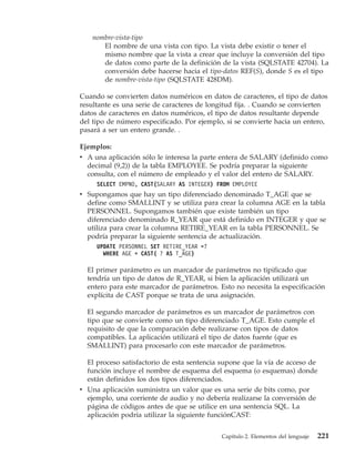 nombre-vista-tipo
      El nombre de una vista con tipo. La vista debe existir o tener el
      mismo nombre que la vista a crear que incluye la conversión del tipo
      de datos como parte de la definición de la vista (SQLSTATE 42704). La
      conversión debe hacerse hacia el tipo-datos REF(S), donde S es el tipo
      de nombre-vista-tipo (SQLSTATE 428DM).

Cuando se convierten datos numéricos en datos de caracteres, el tipo de datos
resultante es una serie de caracteres de longitud fija. . Cuando se convierten
datos de caracteres en datos numéricos, el tipo de datos resultante depende
del tipo de número especificado. Por ejemplo, si se convierte hacia un entero,
pasará a ser un entero grande. .

Ejemplos:
v A una aplicación sólo le interesa la parte entera de SALARY (definido como
  decimal (9,2)) de la tabla EMPLOYEE. Se podría preparar la siguiente
  consulta, con el número de empleado y el valor del entero de SALARY.
     SELECT EMPNO, CAST(SALARY AS INTEGER) FROM EMPLOYEE
v Supongamos que hay un tipo diferenciado denominado T_AGE que se
  define como SMALLINT y se utiliza para crear la columna AGE en la tabla
  PERSONNEL. Supongamos también que existe también un tipo
  diferenciado denominado R_YEAR que está definido en INTEGER y que se
  utiliza para crear la columna RETIRE_YEAR en la tabla PERSONNEL. Se
  podría preparar la siguiente sentencia de actualización.
     UPDATE PERSONNEL SET RETIRE_YEAR =?
       WHERE AGE = CAST( ? AS T_AGE)

  El primer parámetro es un marcador de parámetros no tipificado que
  tendría un tipo de datos de R_YEAR, si bien la aplicación utilizará un
  entero para este marcador de parámetros. Esto no necesita la especificación
  explícita de CAST porque se trata de una asignación.

  El segundo marcador de parámetros es un marcador de parámetros con
  tipo que se convierte como un tipo diferenciado T_AGE. Esto cumple el
  requisito de que la comparación debe realizarse con tipos de datos
  compatibles. La aplicación utilizará el tipo de datos fuente (que es
  SMALLINT) para procesarlo con este marcador de parámetros.

  El proceso satisfactorio de esta sentencia supone que la vía de acceso de
  función incluye el nombre de esquema del esquema (o esquemas) donde
  están definidos los dos tipos diferenciados.
v Una aplicación suministra un valor que es una serie de bits como, por
  ejemplo, una corriente de audio y no debería realizarse la conversión de
  página de códigos antes de que se utilice en una sentencia SQL. La
  aplicación podría utilizar la siguiente funciónCAST:


                                            Capítulo 2. Elementos del lenguaje   221
 