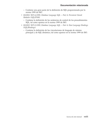 Documentación relacionada

  – Contiene una gran parte de la definición de SQL proporcionada por la
    norma 1999 de ISO.
v ISO/IEC 9075-4:1999, Database Language SQL -- Part 4: Persistent Stored
  Modules (SQL/PSM)
  – Contiene la definición de las sentencias de control de los procedimientos
    SQL, tal como aparece en la norma 1999 de ISO.
v ISO/IEC 9075-5:1999, Database Language SQL -- Part 4: Host Language Bindings
  (SQL/Bindings)
  – Contiene la definición de las vinculaciones de lenguaje de sistema
    principal y de SQL dinámico, tal como aparece en la norma 1999 de ISO.




                                                    Acerca de este manual   xxiii
 