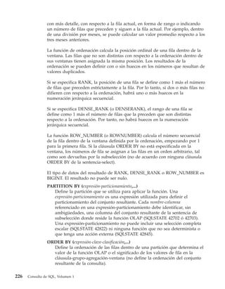 con más detalle, con respecto a la fila actual, en forma de rango o indicando
                un número de filas que preceden y siguen a la fila actual. Por ejemplo, dentro
                de una división por meses, se puede calcular un valor promedio respecto a los
                tres meses anteriores.

                La función de ordenación calcula la posición ordinal de una fila dentro de la
                ventana. Las filas que no son distintas con respecto a la ordenación dentro de
                sus ventanas tienen asignada la misma posición. Los resultados de la
                ordenación se pueden definir con o sin huecos en los números que resultan de
                valores duplicados.

                Si se especifica RANK, la posición de una fila se define como 1 más el número
                de filas que preceden estrictamente a la fila. Por lo tanto, si dos o más filas no
                difieren con respecto a la ordenación, habrá uno o más huecos en la
                numeración jerárquica secuencial.

                Si se especifica DENSE_RANK (o DENSERANK), el rango de una fila se
                define como 1 más el número de filas que la preceden que son distintas
                respecto a la ordenación. Por tanto, no habrá huecos en la numeración
                jerárquica secuencial.

                La función ROW_NUMBER (o ROWNUMBER) calcula el número secuencial
                de la fila dentro de la ventana definida por la ordenación, empezando por 1
                para la primera fila. Si la cláusula ORDER BY no está especificada en la
                ventana, los números de fila se asignan a las filas en un orden arbitrario, tal
                como son devueltas por la subselección (no de acuerdo con ninguna cláusula
                ORDER BY de la sentencia-select).

                El tipo de datos del resultado de RANK, DENSE_RANK o ROW_NUMBER es
                BIGINT. El resultado no puede ser nulo.
                PARTITION BY (expresión-particionamiento,...)
                   Define la partición que se utiliza para aplicar la función. Una
                   expresión-particionamiento es una expresión utilizada para definir el
                   particionamiento del conjunto resultante. Cada nombre-columna
                   referenciado en una expresión-particionamiento debe identificar, sin
                   ambigüedades, una columna del conjunto resultante de la sentencia de
                   subselección donde reside la función OLAP (SQLSTATE 42702 ó 42703).
                   Una expresión-particionamiento no puede incluir una selección completa
                   escalar (SQLSTATE 42822) ni ninguna función que no sea determinista o
                   que tenga una acción externa (SQLSTATE 42845).
                ORDER BY (expresión-clave-clasificación,...)
                  Define la ordenación de las filas dentro de una partición que determina el
                  valor de la función OLAP o el significado de los valores de fila en la
                  cláusula-grupo-agregación-ventana (no define la ordenación del conjunto
                  resultante de la consulta).

226   Consulta de SQL, Volumen 1
 
