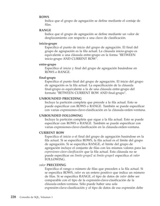 ROWS
                       Indica que el grupo de agregación se define mediante el contaje de
                       filas.
                     RANGE
                       Indica que el grupo de agregación se define mediante un valor de
                       desplazamiento con respecto a una clave de clasificación.
                     inicio-grupo
                         Especifica el punto de inicio del grupo de agregación. El final del
                         grupo de agrupación es la fila actual. La cláusula inicio-grupo es
                         equivalente a una cláusula entre-grupo en la forma ″BETWEEN
                         inicio-grupo AND CURRENT ROW″.
                     entre-grupo
                         Especifica el inicio y final del grupo de agregación basándose en
                         ROWS o RANGE.
                     final-grupo
                         Especifica el punto final del grupo de agregación. El inicio del grupo
                         de agregación es la fila actual. La especificación de la cláusula
                         final-grupo es equivalente a la de una cláusula entre-grupo del
                         formato ″BETWEEN CURRENT ROW AND final-grupo″.
                     UNBOUNDED PRECEDING
                       Incluye la partición completa que precede a la fila actual. Esto se
                       puede especificar con ROWS o RANGE. También se puede especificar
                       con varias expresiones-clave-clasificación en la cláusula-orden-ventana.
                     UNBOUNDED FOLLOWING
                       Incluye la partición completa que sigue a la fila actual. Esto se puede
                       especificar con ROWS o RANGE. También se puede especificar con
                       varias expresiones-clave-clasificación en la cláusula-orden-ventana.
                     CURRENT ROW
                       Especifica el inicio o el final del grupo de agregación basándose en la
                       fila actual. Si se especifica ROWS, la fila actual es el límite del grupo
                       de agregación. Si se especifica RANGE, el límite del grupo de
                       agregación incluye el conjunto de filas con los mismos valores para las
                       expresiones-clave-clasificación que la fila actual. Esta cláusula no se
                       puede especificar en límite-grupo2 si límite-grupo1 especifica el valor
                       FOLLOWING.
                     valor PRECEDING
                         Especifica el rango o número de filas que preceden a la fila actual. Si
                         se especifica ROWS, valor es un entero positivo que indica un número
                         de filas. Si se especifica RANGE, el tipo de datos de valor debe ser
                         comparable con el tipo de la expresión-clave-clasificación de la
                         cláusula-orden-ventana. Sólo puede haber una sola
                         expresión-clave-clasificación y el tipo de datos de esa expresión debe

228   Consulta de SQL, Volumen 1
 