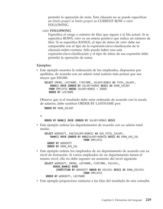 permitir la operación de resta. Esta cláusula no se puede especificar
          en límite-grupo2 si límite-grupo1 es CURRENT ROW o valor
          FOLLOWING.
      valor FOLLOWING
          Especifica el rango o número de filas que siguen a la fila actual. Si se
          especifica ROWS, valor es un entero positivo que indica un número de
          filas. Si se especifica RANGE, el tipo de datos de valor debe ser
          comparable con el tipo de la expresión-clave-clasificación de la
          cláusula-orden-ventana. Sólo puede haber una sola
          expresión-clave-clasificación y el tipo de datos de esa expresión debe
          permitir la operación de suma.

Ejemplos:
v Este ejemplo muestra la ordenación de los empleados, dispuestos por
  apellidos, de acuerdo con un salario total (salario más prima) que sea
  mayor que $30.000.
       SELECT EMPNO, LASTNAME, FIRSTNME, SALARY+BONUS AS TOTAL_SALARY,
           RANK() OVER (ORDER BY SALARY+BONUS DESC) AS RANK_SALARY
          FROM EMPLOYEE WHERE SALARY+BONUS > 30000
          ORDER BY LASTNAME

  Observe que si el resultado debe estar ordenado de acuerdo con la escala
  de salarios, debe sustituir ORDER BY LASTNAME por:
       ORDER BY RANK_SALARY

  o
       ORDER BY RANK() OVER (ORDER BY SALARY+BONUS DESC)
v Este ejemplo ordena los departamentos de acuerdo con su salario total
  medio.
       SELECT WORKDEPT, AVG(SALARY+BONUS) AS AVG_TOTAL_SALARY,
           RANK() OVER (ORDER BY AVG(SALARY+BONUS) DESC) AS RANK_AVG_SAL
                                  FROM EMPLOYEE
         GROUP BY WORKDEPT
         ORDER BY RANK_AVG_SAL
v Este ejemplo ordena los empleados de un departamento de acuerdo con su
  nivel de formación. Si varios empleados de un departamento tienen el
  mismo nivel, ello no debe suponer un aumento del nivel siguiente.
       SELECT WORKDEPT, EMPNO, LASTNAME, FIRSTNME, EDLEVEL,
             DENSE_RANK() OVER
               (PARTITION BY WORKDEPT ORDER BY EDLEVEL DESC) AS RANK_EDLEVEL
                                  FROM EMPLOYEE
        ORDER BY WORKDEPT, LASTNAME
v Este ejemplo proporciona números a las filas del resultado de una consulta.




                                               Capítulo 2. Elementos del lenguaje   229
 
