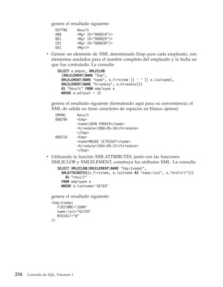 genera el resultado siguiente:
                     DEPTNO        Result
                     A00           <Mgr ID="000010"/>
                     B01           <Mgr ID="000020"/>
                     C01           <Mgr ID="000030"/>
                     D01           <Mgr/>
                v Genere un elemento de XML denominado Emp para cada empleado, con
                  elementos anidados para el nombre completo del empleado y la fecha en
                  que fue contratado. La consulta
                      SELECT e.empno, XML2CLOB
                        (XMLELEMENT(NAME "Emp",
                        XMLELEMENT(NAME "name", e.firstnme || ’ ’ || e.lastname),
                        XMLELEMENT(NAME "hiredate", e.hiredate)))
                        AS "Result" FROM employee e
                        WHERE e.edlevel = 12

                   genera el resultado siguiente (formateado aquí para su conveniencia; el
                   XML de salida no tiene caracteres de espacios en blanco ajenos):
                     EMPNO         Result
                     000290        <Emp>
                                   <name>JOHN PARKER</name>
                                   <hiredate>1980-05-30</hiredate>
                                   </Emp>
                     000310        <Emp>
                                   <name>MAUDE SETRIGHT</name>
                                   <hiredate>1964-09-12</hiredate>
                                   </Emp>
                v Utilizando la función XMLATTRIBUTES, junto con las funciones
                  XML2CLOB y XMLELEMENT, construya los atributos XML. La consulta
                      SELECT XML2CLOB(XMLELEMENT(NAME "Emp:Exempt",
                        XMLATTRIBUTES(e.firstnme, e.lastname AS "name:last", e."midinit")))
                          AS "result"
                        FROM employee e
                        WHERE e.lastname=’GEYER’

                   genera el resultado siguiente:
                   <Emp:Exempt
                      FIRSTNME="JOHN"
                      name:last="GEYER"
                      MIDINIT="B"
                   />




234   Consulta de SQL, Volumen 1
 