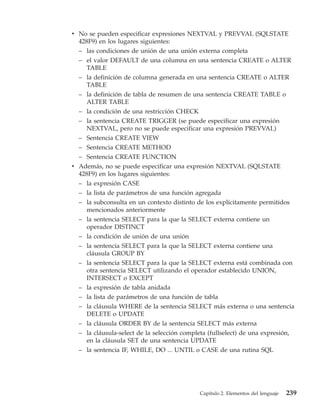 v No se pueden especificar expresiones NEXTVAL y PREVVAL (SQLSTATE
  428F9) en los lugares siguientes:
  – las condiciones de unión de una unión externa completa
  – el valor DEFAULT de una columna en una sentencia CREATE o ALTER
    TABLE
  – la definición de columna generada en una sentencia CREATE o ALTER
    TABLE
  – la definición de tabla de resumen de una sentencia CREATE TABLE o
    ALTER TABLE
  – la condición de una restricción CHECK
  – la sentencia CREATE TRIGGER (se puede especificar una expresión
    NEXTVAL, pero no se puede especificar una expresión PREVVAL)
  – Sentencia CREATE VIEW
  – Sentencia CREATE METHOD
  – Sentencia CREATE FUNCTION
v Además, no se puede especificar una expresión NEXTVAL (SQLSTATE
  428F9) en los lugares siguientes:
  – la expresión CASE
  – la lista de parámetros de una función agregada
  – la subconsulta en un contexto distinto de los explícitamente permitidos
    mencionados anteriormente
  – la sentencia SELECT para la que la SELECT externa contiene un
    operador DISTINCT
  – la condición de unión de una unión
  – la sentencia SELECT para la que la SELECT externa contiene una
    cláusula GROUP BY
  – la sentencia SELECT para la que la SELECT externa está combinada con
    otra sentencia SELECT utilizando el operador establecido UNION,
    INTERSECT o EXCEPT
  – la expresión de tabla anidada
  – la lista de parámetros de una función de tabla
  – la cláusula WHERE de la sentencia SELECT más externa o una sentencia
    DELETE o UPDATE
  – la cláusula ORDER BY de la sentencia SELECT más externa
  – la cláusula-select de la selección completa (fullselect) de una expresión,
    en la cláusula SET de una sentencia UPDATE
  – la sentencia IF, WHILE, DO ... UNTIL o CASE de una rutina SQL




                                             Capítulo 2. Elementos del lenguaje   239
 