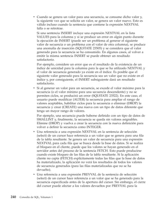 v Cuando se genera un valor para una secuencia, se consume dicho valor y,
                  la siguiente vez que se solicita un valor, se genera un valor nuevo. Esto es
                  válido incluso cuando la sentencia que contiene la expresión NEXTVAL
                  falla o se retrotrae.
                  Si una sentencia INSERT incluye una expresión NEXTVAL en la lista
                  VALUES para la columna y si se produce un error en algún punto durante
                  la ejecución de INSERT (puede ser un problema al generar el siguiente
                  valor de secuencia o un problema con el valor de otra columna), se produce
                  una anomalía de inserción (SQLSTATE 23505) y se considera que el valor
                  generado para la secuencia se ha consumido. En algunos casos, al volver a
                  emitir la misma sentencia INSERT se puede obtener un resultado
                  satisfactorio.
                  Por ejemplo, considere un error que es el resultado de la existencia de un
                  índice de unicidad para la columna para la que se ha utilizado NEXTVAL y
                  el valor de secuencia generado ya existe en el índice. Es posible que el
                  siguiente valor generado para la secuencia sea un valor que no existe en el
                  índice y, por consiguiente, el INSERT subsiguiente dará un resultado
                  satisfactorio.
                v Si al generar un valor para un secuencia, se excede el valor máximo para la
                  secuencia (o el valor mínimo para una secuencia descendente) y no se
                  permiten ciclos, se producirá un error (SQLSTATE 23522). En este caso, el
                  usuario puede modificar (ALTER) la secuencia para ampliar el rango de
                  valores aceptables, habilitar ciclos para la secuencia o eliminar (DROP) la
                  secuencia y crear (CREATE) una nueva con un tipo de datos diferente que
                  tenga un mayor rango de valores.
                  Por ejemplo, una secuencia puede haberse definido con un tipo de datos de
                  SMALLINT y, finalmente, la secuencia se queda sin valores asignables.
                  Elimine (DROP) y vuelva a crear la secuencia con la nueva definición para
                  volver a definir la secuencia como INTEGER.
                v Una referencia a una expresión NEXTVAL en la sentencia de selección
                  (select) de un cursor hace referencia a un valor que se genera para una fila
                  de la tabla resultante. Se genera un valor de secuencia para una expresión
                  NEXTVAL para cada fila que se busca desde la base de datos. Si se realiza
                  el bloqueo en el cliente, puede que los valores se hayan generado en el
                  servidor antes del proceso de la sentencia FETCH. Esto puede producirse
                  cuando existe bloqueo de las filas de la tabla resultante. Si la aplicación
                  cliente no capta (FETCH) explícitamente todas las filas que la base de datos
                  ha materializado, la aplicación no verá los resultados de todos los valores
                  de secuencia generados (para las filas materializadas que no se ha
                  devuelto).
                v Una referencia a una expresión PREVVAL de la sentencia de selección
                  (select) de un cursor hace referencia a un valor que se ha generado para la
                  secuencia especificada antes de la apertura del cursor. Sin embargo, el cierre
                  del cursor puede afectar a los valores devueltos por PREVVAL para la


240   Consulta de SQL, Volumen 1
 