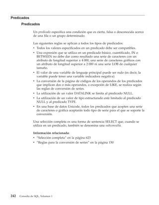 Predicados
       Predicados

                Un predicado especifica una condición que es cierta, falsa o desconocida acerca
                de una fila o un grupo determinado.

                Las siguientes reglas se aplican a todos los tipos de predicados:
                v Todos los valores especificados en un predicado debe ser compatibles.
                v Una expresión que se utiliza en un predicado básico, cuantificado, IN o
                  BETWEEN no debe dar como resultado una serie de caracteres con un
                  atributo de longitud superior a 4 000, una serie de caracteres gráficos con
                  un atributo de longitud superior a 2 000 ni una serie LOB de cualquier
                  tamaño.
                v El valor de una variable de lenguaje principal puede ser nulo (es decir, la
                  variable puede tener una variable indicadora negativa).
                v La conversión de la página de códigos de los operandos de los predicados
                  que implican dos o más operandos, a excepción de LIKE, se realiza según
                  las reglas de conversión de series.
                v La utilización de un valor DATALINK se limita al predicado NULL.
                v La utilización de un valor de tipo estructurado está limitado al predicado
                  NULL y al predicado TYPE.
                v En una base de datos Unicode, todos los predicados que acepten una serie
                  de caracteres o gráfica aceptarán todo tipo de serie para el que se soporte la
                  conversión.

                Una selección completa es una forma de sentencia SELECT que, cuando se
                utiliza en un predicado, también se denomina una subconsulta.

                Información relacionada:
                v “Selección completa” en la página 623
                v “Reglas para la conversión de series” en la página 150




242   Consulta de SQL, Volumen 1
 