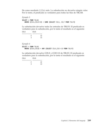 Da como resultado 1,2,3,4, nulo. La subselección no devuelve ningún valor.
Por lo tanto, el predicado es verdadero para todas las filas de TBLAB.

Ejemplo 5
SELECT * FROM TBLAB
   WHERE (COLA,COLB+10) = SOME (SELECT COLX, COLY FROM TBLXY)

La subselección devuelve todas las entradas de TBLXY. El predicado es
verdadero para la subselección, por lo tanto el resultado es el siguiente:
COLA        COLB
----------- -----------
          2          12
          3          13


Ejemplo 6
SELECT * FROM TBLAB
   WHERE (COLA,COLB) = ANY (SELECT COLX,COLY-10 FROM TBLXY)

La subselección devuelve COLX y COLY-10 de TBLXY. El predicado es
verdadero para la subselección, por lo tanto el resultado es el siguiente:
COLA        COLB
----------- -----------
          2          12
          3          13




                                              Capítulo 2. Elementos del lenguaje   249
 