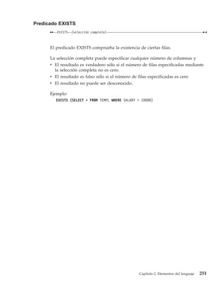 Predicado EXISTS
         EXISTS   (selección completa)



      El predicado EXISTS comprueba la existencia de ciertas filas.

      La selección completa puede especificar cualquier número de columnas y
      v El resultado es verdadero sólo si el número de filas especificadas mediante
        la selección completa no es cero.
      v El resultado es falso sólo si el número de filas especificadas es cero
      v El resultado no puede ser desconocido.

      Ejemplo:
         EXISTS (SELECT * FROM TEMPL WHERE SALARY < 10000)




                                                    Capítulo 2. Elementos del lenguaje   251
 