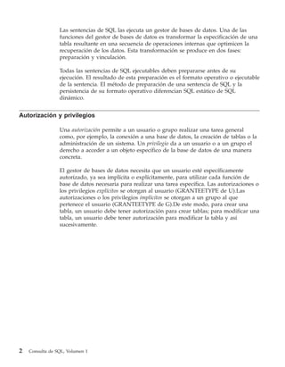 Las sentencias de SQL las ejecuta un gestor de bases de datos. Una de las
                 funciones del gestor de bases de datos es transformar la especificación de una
                 tabla resultante en una secuencia de operaciones internas que optimicen la
                 recuperación de los datos. Esta transformación se produce en dos fases:
                 preparación y vinculación.

                 Todas las sentencias de SQL ejecutables deben prepararse antes de su
                 ejecución. El resultado de esta preparación es el formato operativo o ejecutable
                 de la sentencia. El método de preparación de una sentencia de SQL y la
                 persistencia de su formato operativo diferencian SQL estático de SQL
                 dinámico.


Autorización y privilegios

                 Una autorización permite a un usuario o grupo realizar una tarea general
                 como, por ejemplo, la conexión a una base de datos, la creación de tablas o la
                 administración de un sistema. Un privilegio da a un usuario o a un grupo el
                 derecho a acceder a un objeto específico de la base de datos de una manera
                 concreta.

                 El gestor de bases de datos necesita que un usuario esté específicamente
                 autorizado, ya sea implícita o explícitamente, para utilizar cada función de
                 base de datos necesaria para realizar una tarea específica. Las autorizaciones o
                 los privilegios explícitos se otorgan al usuario (GRANTEETYPE de U).Las
                 autorizaciones o los privilegios implícitos se otorgan a un grupo al que
                 pertenece el usuario (GRANTEETYPE de G).De este modo, para crear una
                 tabla, un usuario debe tener autorización para crear tablas; para modificar una
                 tabla, un usuario debe tener autorización para modificar la tabla y así
                 sucesivamente.




2   Consulta de SQL, Volumen 1
 