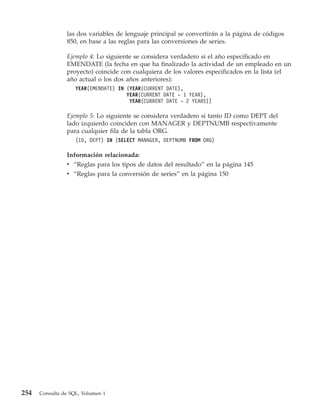 las dos variables de lenguaje principal se convertirán a la página de códigos
                850, en base a las reglas para las conversiones de series.

                Ejemplo 4: Lo siguiente se considera verdadero si el año especificado en
                EMENDATE (la fecha en que ha finalizado la actividad de un empleado en un
                proyecto) coincide con cualquiera de los valores especificados en la lista (el
                año actual o los dos años anteriores):
                    YEAR(EMENDATE) IN (YEAR(CURRENT DATE),
                                      YEAR(CURRENT DATE - 1 YEAR),
                                       YEAR(CURRENT DATE - 2 YEARS))

                Ejemplo 5: Lo siguiente se considera verdadero si tanto ID como DEPT del
                lado izquierdo coinciden con MANAGER y DEPTNUMB respectivamente
                para cualquier fila de la tabla ORG.
                    (ID, DEPT) IN (SELECT MANAGER, DEPTNUMB FROM ORG)

                Información relacionada:
                v “Reglas para los tipos de datos del resultado” en la página 145
                v “Reglas para la conversión de series” en la página 150




254   Consulta de SQL, Volumen 1
 