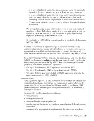 – Si el especificador de subserie n es un signo de tanto por ciento, la
        subserie n de m es cualquier secuencia de cero o más caracteres.
      – Si el especificador de subserie n no es un subrayado ni un signo de
        tanto por ciento, la subserie n de m es igual al especificador de
        subserie y tiene la misma longitud que el especificador de subserie.
      – El número de subseries de m es igual al número de especificadores
        de subserie.

      Por consiguiente, si p es una serie vacía y m no es una serie vacía, el
      resultado es falso. Del mismo modo, si m es una serie vacía y p no es
      una serie vacía (excepto en el caso de una serie que sólo contenga
      signos de porcentaje), el resultado es falso.

      El predicado m NOT LIKE p es equivalente a la condición de búsqueda
      NOT (m LIKE p).

   Cuando se especifica la expresión-escape, la expresión-patrón no debe
   contener el carácter de escape identificado por la expresión-escape excepto
   cuando viene seguido inmediatamente por el carácter de escape, el
   carácter de subrayado o el carácter de tanto por ciento (SQLSTATE 22025).

   Si la expresión-comparación es una serie de caracteres de una base de datos
   MBCS, puede contener datos mixtos. En este caso, el patrón puede estar
   compuesto por caracteres SBCS y MBCS. Los caracteres especiales del
   patrón se interpretan de la forma siguiente:
   v Un signo de subrayado SBCS representa un carácter SBCS.
   v Un signo de subrayado DBCS representa un carácter MBCS.
   v Un signo de tanto por ciento (SBCS o DBCS) representa una serie de
     cero o más caracteres SBCS o MBCS.
expresión-escape
    Este argumento opcional es una expresión que especifica un carácter que
    modifica el significado especial de los caracteres de subrayado (_) y de
    porcentaje (%) en la expresión-patrón. De este modo, el predicado LIKE
    permite comparar valores que contengan los caracteres de porcentaje y
    subrayado efectivos.
   La expresión puede especificarse mediante:
   v una constante
   v un registro especial
   v una variable del lenguaje principal
   v una función escalar cuyos operandos sean cualquiera de los elementos
     anteriores
   v una expresión que concatene cualquiera de los elementos anteriores


                                             Capítulo 2. Elementos del lenguaje   257
 