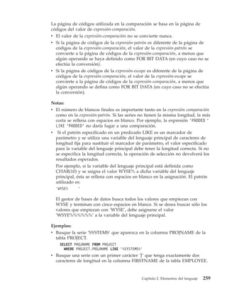 La página de códigos utilizada en la comparación se basa en la página de
códigos del valor de expresión-comparación.
v El valor de la expresión-comparación no se convierte nunca.
v Si la página de códigos de la expresión-patrón es diferente de la página de
  códigos de la expresión-comparación, el valor de la expresión-patrón se
  convierte a la página de códigos de la expresión-comparación, a menos que
  algún operando se haya definido como FOR BIT DATA (en cuyo caso no se
  efectúa la conversión).
v Si la página de códigos de la expresión-escape es diferente de la página de
  códigos de la expresión-comparación, el valor de la expresión-escape se
  convierte a la página de códigos de la expresión-comparación, a menos que
  algún operando se defina como FOR BIT DATA (en cuyo caso no se efectúa
  la conversión).

Notas:
v El número de blancos finales es importante tanto en la expresión comparación
  como en la expresión-patrón. Si las series no tienen la misma longitud, la más
  corta se rellena con espacios en blanco. Por ejemplo, la expresión ’PADDED ’
  LIKE ’PADDED’ no daría lugar a una comparación.
v Si el patrón especificado en un predicado LIKE es un marcador de
  parámetro y se utiliza una variable del lenguaje principal de caracteres de
  longitud fija para sustituir el marcador de parámetro, el valor especificado
  para la variable del lenguaje principal debe tener la longitud correcta. Si no
  se especifica la longitud correcta, la operación de selección no devolverá los
  resultados esperados.
  Por ejemplo, si la variable del lenguaje principal está definida como
  CHAR(10) y se asigna el valor WYSE% a dicha variable del lenguaje
  principal, ésta se rellena con espacios en blanco en la asignación. El patrón
  utilizado es:
  ’WYSE%     ’

  El gestor de bases de datos busca todos los valores que empiezan con
  WYSE y terminan con cinco espacios en blanco. Si se desea buscar sólo los
  valores que empiezan con ’WYSE’, debe asignarse el valor
  ’WSYE%%%%%%’ a la variable del lenguaje principal.

Ejemplos:
v Busque la serie ’SYSTEMS’ que aparezca en la columna PROJNAME de la
  tabla PROJECT.
    SELECT PROJNAME FROM PROJECT
      WHERE PROJECT.PROJNAME LIKE ’%SYSTEMS%’
v Busque una serie con un primer carácter ’J’ que tenga exactamente dos
  caracteres de longitud en la columna FIRSTNAME de la tabla EMPLOYEE.


                                             Capítulo 2. Elementos del lenguaje   259
 