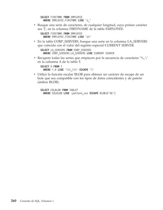 SELECT FIRSTNME FROM EMPLOYEE
                       WHERE EMPLOYEE.FIRSTNME LIKE ’J_’
                v Busque una serie de caracteres, de cualquier longitud, cuyo primer carácter
                  sea ’J’, en la columna FIRSTNAME de la tabla EMPLOYEE.
                     SELECT FIRSTNME FROM EMPLOYEE
                       WHERE EMPLOYEE.FIRSTNME LIKE ’J%’
                v En la tabla CORP_SERVERS, busque una serie en la columna LA_SERVERS
                  que coincida con el valor del registro especial CURRENT SERVER.
                     SELECT LA_SERVERS FROM CORP_SERVERS
                       WHERE CORP_SERVERS.LA_SERVERS LIKE CURRENT SERVER
                v Recupere todas las series que empiecen por la secuencia de caracteres ’%_’
                  en la columna A de la tabla T.
                     SELECT A FROM T
                       WHERE T.A LIKE ’%_%’ ESCAPE ’’
                v Utilice la función escalar BLOB para obtener un carácter de escape de un
                  byte que sea compatible con los tipos de datos coincidentes y de patrón
                  (ambos BLOB).

                     SELECT COLBLOB FROM TABLET
                       WHERE COLBLOB LIKE :pattern_var ESCAPE BLOB(X’OE’)




260   Consulta de SQL, Volumen 1
 