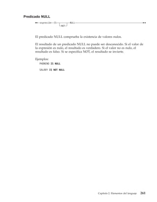 Predicado NULL
         expresión   IS         NULL
                          NOT



      El predicado NULL comprueba la existencia de valores nulos.

      El resultado de un predicado NULL no puede ser desconocido. Si el valor de
      la expresión es nulo, el resultado es verdadero. Si el valor no es nulo, el
      resultado es falso. Si se especifica NOT, el resultado se invierte.

      Ejemplos:
        PHONENO IS NULL

        SALARY IS NOT NULL




                                                 Capítulo 2. Elementos del lenguaje   261
 