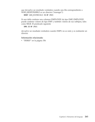 que devuelve un resultado verdadero cuando una fila correspondiente a
WHO_RESPONSIBLE es un director (″manager″):
  DEREF (WHO_RESPONSIBLE) IS OF (MGR)

Si una tabla contiene una columna EMPLOYEE de tipo EMP, EMPLOYEE
puede contener valores de tipo EMP y también valores de sus subtipos, tales
como MGR. El predicado siguiente
  EMPL IS OF (MGR)

devuelve un resultado verdadero cuando EMPL no es nulo y es realmente un
director.

Información relacionada:
v “DEREF” en la página 356




                                           Capítulo 2. Elementos del lenguaje   263
 