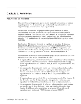 Capítulo 3. Funciones

Resumen de las funciones

                 Una función es una operación que se indica mediante un nombre de función
                 seguido por un par de paréntesis que contienen la especificación de los
                 argumentos (es posible que no haya argumentos).

                 Las funciones incorporadas las proporciona el gestor de bases de datos;
                 devuelven un resultado de un solo valor y se identifican como parte del
                 esquema SYSIBM. Entre las funciones incorporadas se incluyen las funciones
                 de columna (como, por ejemplo, AVG), las funciones con operadores (por
                 ejemplo, “+”), las funciones de conversión (como DECIMAL), y otras (como
                 SUBSTR).

                 Las funciones definidas por el usuario se registran en una base de datos de
                 SYSCAT.ROUTINES (utilizando la sentencia CREATE FUNCTION). Estas
                 funciones nunca forman parte del esquema SYSIBM. Se proporciona un
                 conjunto de estas funciones con el gestor de bases de datos en un esquema
                 denominado SYSFUN y otro en un esquema denominado SYSPROC.

                 Las funciones se clasifican como funciones agregadas (de columna), funciones
                 escalares, funciones de fila y funciones de tabla.
                 v El argumento de una función de columna es un conjunto de valores similares.
                   Una función de columna devuelve un solo valor (posiblemente nulo) y
                   puede especificarse en una sentencia de SQL donde sea posible utilizar una
                   expresión.
                 v Los argumentos de una función escalar son valores escalares individuales,
                   que pueden ser de tipos distintos y tener significados diferentes. Una
                   función escalar devuelve un solo valor (posiblemente nulo) y puede
                   especificarse en una sentencia de SQL donde sea posible utilizar una
                   expresión.
                 v El argumento de una función de fila es un tipo estructurado. Una función de
                   fila devuelve una fila de tipos de datos incorporados y sólo se puede
                   especificar como función de transformación para un tipo estructurado.
                 v Los argumentos de una función de tabla son valores escalares individuales,
                   que pueden ser de tipos distintos y tener significados diferentes. Una
                   función de tabla devuelve una tabla a la sentencia SQL y sólo puede
                   especificarse en la cláusula FROM de una sentencia SELECT.




© Copyright IBM Corp. 1993, 2002                                                               265
 