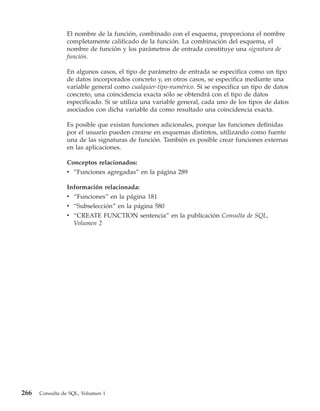 El nombre de la función, combinado con el esquema, proporciona el nombre
                completamente calificado de la función. La combinación del esquema, el
                nombre de función y los parámetros de entrada constituye una signatura de
                función.

                En algunos casos, el tipo de parámetro de entrada se especifica como un tipo
                de datos incorporados concreto y, en otros casos, se especifica mediante una
                variable general como cualquier-tipo-numérico. Si se especifica un tipo de datos
                concreto, una coincidencia exacta sólo se obtendrá con el tipo de datos
                especificado. Si se utiliza una variable general, cada uno de los tipos de datos
                asociados con dicha variable da como resultado una coincidencia exacta.

                Es posible que existan funciones adicionales, porque las funciones definidas
                por el usuario pueden crearse en esquemas distintos, utilizando como fuente
                una de las signaturas de función. También es posible crear funciones externas
                en las aplicaciones.

                Conceptos relacionados:
                v “Funciones agregadas” en la página 289

                Información relacionada:
                v “Funciones” en la página 181
                v “Subselección” en la página 580
                v “CREATE FUNCTION sentencia” en la publicación Consulta de SQL,
                  Volumen 2




266   Consulta de SQL, Volumen 1
 