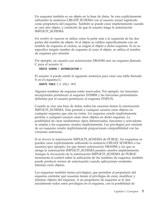 Un esquema también es un objeto en la base de datos. Se crea explícitamente
utilizando la sentencia CREATE SCHEMA con el usuario actual registrado
como propietario del esquema. También se puede crear implícitamente cuando
se crea otro objeto, a condición de que el usuario tenga la autorización
IMPLICIT_SCHEMA.

Un nombre de esquema se utiliza como la parte más a la izquierda de las dos
partes del nombre de objeto. Si el objeto se califica específicamente con un
nombre de esquema al crearse, se asigna el objeto a dicho esquema. Si no se
especifica ningún nombre de esquema al crear el objeto, se utiliza el nombre
de esquema por omisión.

Por ejemplo, un usuario con autorización DBADM crea un esquema llamado
C para el usuario A:
  CREATE SCHEMA C AUTHORIZATION A

El usuario A puede emitir la siguiente sentencia para crear una tabla llamada
X en el esquema C:
  CREATE TABLE C.X (COL1 INT)

Algunos nombres de esquema están reservados. Por ejemplo, las funciones
incorporadas pertenecen al esquema SYSIBM y las funciones preinstaladas
definidas por el usuario pertenecen al esquema SYSFUN.

Cuando se crea una base de datos, todos los usuarios tienen la autorización
IMPLICIT_SCHEMA. Esto permite a cualquier usuario crear objetos en
cualquier esquema que aún no exista. Un esquema creado implícitamente
permite a cualquier usuario crear otros objetos en dicho esquema. La
posibilidad de crear seudónimos, tipos diferenciados, funciones y activadores
se amplía a los esquemas creados implícitamente. Los privilegios por omisión
de un esquema creado implícitamente proporcionan compatibilidad con las
versiones anteriores.

Si se revoca la autorización IMPLICIT_SCHEMA de PUBLIC, los esquemas se
pueden crear explícitamente utilizando la sentencia CREATE SCHEMA o los
usuarios (por ejemplo, los que tienen autorización DBADM) a los que se
otorga la autorización IMPLICIT_SCHEMA pueden crearlos implícitamente.
Aunque la revocación de la autorización IMPLICIT_SCHEMA de PUBLIC
incrementa el control sobre la utilización de los nombres de esquema, también
puede producir errores de autorización cuando aplicaciones existentes
intentan crear objetos.

Los esquemas también tienen privilegios, que permiten al propietario del
esquema controlar qué usuarios tienen el privilegio de crear, modificar y
eliminar objetos del esquema. A un propietario de esquema se le dan
inicialmente todos estos privilegios en el esquema, con la posibilidad de

                                                         Capítulo 1. Conceptos   5
 