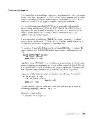 Funciones agregadas

            El argumento de una función de columna es un conjunto de valores derivados
            de una expresión. La expresión puede incluir columnas, pero no puede incluir
            una seleccióncompleta-escalar ni otra función de columna (SQLSTATE 42607). El
            ámbito del conjunto es un grupo o una tabla resultante intermedia.

            Si se especifica una cláusula GROUP BY en una consulta y el resultado
            intermedio de las cláusulas FROM, WHERE, GROUP BY y HAVING es el
            conjunto vacío, las funciones de columna no se aplican; el resultado de la
            consulta es el conjunto vacío; el SQLCODE se establece en +100 y el
            SQLSTATE se establece en ’02000’.

            Si no se especifica una cláusula GROUP BY en una consulta y el resultado
            intermedio de las cláusulas FROM, WHERE y HAVING es el conjunto vacío,
            las funciones de columna se aplican al conjunto vacío.

            Por ejemplo, el resultado de la siguiente sentencia SELECT es el número de
            valores diferenciado de JOBCODE para los empleados en el departamento
            D01:
               SELECT COUNT(DISTINCT JOBCODE)
                 FROM CORPDATA.EMPLOYEE
                 WHERE WORKDEPT = ’D01’

            La palabra clave DISTINCT no se considera un argumento de la función, sino
            una especificación de una operación que se realiza antes de aplicar la función.
            Si se especifica DISTINCT, se eliminan los valores duplicados. Si se especifica
            ALL implícita o explícitamente, no se eliminan los valores duplicados.

            Se pueden utilizar expresiones en las funciones de columna. Por ejemplo:
               SELECT MAX(BONUS + 1000)
                 INTO :TOP_SALESREP_BONUS
                                            FROM EMPLOYEE
                 WHERE COMM > 5000

            Las funciones de columna puede esta calificadas mediante un nombre de
            esquema (por ejemplo, SYSIBM.COUNT(*)).

            Conceptos relacionados:
            v “Consultas” en la página 18




                                                                   Capítulo 3. Funciones   289
 