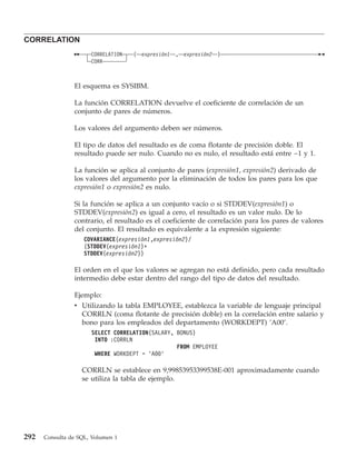 CORRELATION
                      CORRELATION   ( expresión1   ,   expresión2   )
                      CORR



                El esquema es SYSIBM.

                La función CORRELATION devuelve el coeficiente de correlación de un
                conjunto de pares de números.

                Los valores del argumento deben ser números.

                El tipo de datos del resultado es de coma flotante de precisión doble. El
                resultado puede ser nulo. Cuando no es nulo, el resultado está entre −1 y 1.

                La función se aplica al conjunto de pares (expresión1, expresión2) derivado de
                los valores del argumento por la eliminación de todos los pares para los que
                expresión1 o expresión2 es nulo.

                Si la función se aplica a un conjunto vacío o si STDDEV(expresión1) o
                STDDEV(expresión2) es igual a cero, el resultado es un valor nulo. De lo
                contrario, el resultado es el coeficiente de correlación para los pares de valores
                del conjunto. El resultado es equivalente a la expresión siguiente:
                    COVARIANCE(expresión1,expresión2)/
                    (STDDEV(expresión1)*
                    STDDEV(expresión2))

                El orden en el que los valores se agregan no está definido, pero cada resultado
                intermedio debe estar dentro del rango del tipo de datos del resultado.

                Ejemplo:
                v Utilizando la tabla EMPLOYEE, establezca la variable de lenguaje principal
                  CORRLN (coma flotante de precisión doble) en la correlación entre salario y
                  bono para los empleados del departamento (WORKDEPT) ’A00’.
                      SELECT CORRELATION(SALARY, BONUS)
                       INTO :CORRLN
                                                 FROM EMPLOYEE
                       WHERE WORKDEPT = ’A00’

                   CORRLN se establece en 9,99853953399538E-001 aproximadamente cuando
                   se utiliza la tabla de ejemplo.




292   Consulta de SQL, Volumen 1
 