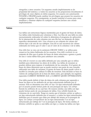 otorgarlos a otros usuarios. Un esquema creado implícitamente es de
                 propiedad del sistema y a todos los usuarios se les proporciona inicialmente el
                 privilegio de crear objetos en dicho esquema. Un usuario con autorización
                 SYSADM o DBADM puede cambiar los privilegios que poseen los usuarios en
                 cualquier esquema. Por consiguiente, se puede controlar el acceso para crear,
                 modificar y eliminar objetos en cualquier esquema (incluso uno creado
                 implícitamente).


Tablas

                 Las tablas son estructuras lógicas mantenidas por el gestor de bases de datos.
                 Las tablas están formadas por columnas y filas. Las filas de una tabla no están
                 necesariamente ordenadas (el orden lo determina el programa de aplicación).
                 En la intersección de cada columna con una fila hay un elemento de datos
                 específico denominado valor. Una columna es un conjunto de valores del
                 mismo tipo o de uno de sus subtipos. Una fila es una secuencia de valores
                 ordenados de forma que el valor n sea el valor de la columna n de la tabla.

                 Una tabla base se crea con la sentencia CREATE TABLE y se utiliza para
                 conservar los datos habituales de los usuarios. Una tabla resultante es un
                 conjunto de filas que el gestor de bases de datos selecciona o genera a partir
                 de una o varias tablas base para satisfacer una consulta.

                 Una tabla de resumen es una tabla definida por una consulta que se utiliza
                 también para determinar los datos de la tabla. Las tablas de resumen se
                 pueden utilizar para mejorar el rendimiento de las consultas. Si el gestor de
                 bases de datos determina que se puede resolver una parte de una consulta
                 utilizando una tabla de resumen, el gestor de bases de datos puede volver a
                 escribir la consulta para utilizar la tabla de resumen. Esta decisión se basa en
                 valores de configuración de la base de datos como, por ejemplo, los registros
                 especiales CURRENT REFRESH AGE y CURRENT QUERY OPTIMIZATION.

                 Una tabla puede definir el tipo de datos de cada columna por separado o
                 basar los tipos en los atributos de un tipo estructurado definido por el
                 usuario. Esto se denomina una tabla con tipo. Un tipo estructurado definido
                 por el usuario puede formar parte de una jerarquía de tipos. Un subtipo
                 hereda los atributos de su supertipo. De manera similar, una tabla con tipo
                 puede formar parte de una jerarquía de tablas. Una subtabla hereda las
                 columnas de su supertabla. Tenga en cuenta que el término subtipo se aplica a
                 un tipo estructurado definido por el usuario y a todos los tipos estructurados
                 definidos por el usuario que están por debajo del mismo en la jerarquía de
                 tipos. Un subtipo correspondiente de un tipo estructurado T es un tipo
                 estructurado por debajo de T en la jerarquía de tipos. De forma similar, el
                 término subtabla se aplica a una tabla con tipo y a todas las tablas con tipo



6   Consulta de SQL, Volumen 1
 