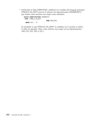 v Utilizando la tabla EMPLOYEE, establezca la variable del lenguaje principal
                  FEMALE_IN_DEPT (int) en el número de departamentos (WORKDEPT)
                  que tienen como mínimo una mujer como miembro.
                      SELECT COUNT(DISTINCT WORKDEPT)
                       INTO :FEMALE_IN_DEPT
                                                 FROM EMPLOYEE
                        WHERE SEX = ’F’

                   El resultado es que FEMALE_IN_DEPT se establece en 5 cuando se utiliza
                   la tabla de ejemplo. (Hay como mínimo una mujer en los departamentos
                   A00, C01, D11, D21 y E11.)




294   Consulta de SQL, Volumen 1
 