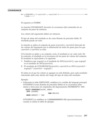COVARIANCE
               COVARIANCE   ( expresión1   , expresión2   )
               COVAR



         El esquema es SYSIBM.

         La función COVARIANCE devuelve la covarianza (del contenido) de un
         conjunto de pares de números.

         Los valores del argumento deben ser números.

         El tipo de datos del resultado es de coma flotante de precisión doble. El
         resultado puede ser nulo.

         La función se aplica al conjunto de pares (expresión1, expresión2) derivado de
         los valores del argumento por la eliminación de todos los pares para los que
         expresión1 o expresión2 es nulo.

         Si la función se aplica a un conjunto vacío, el resultado es un valor nulo. De
         lo contrario, el resultado es la covarianza de los pares de valores del conjunto.
         El resultado es equivalente a lo siguiente:
         1. Establezca que avgexp1 es el resultado de AVG(expresión1) y que avgexp2
             es el resultado de AVG(expresión2).
         2. El resultado de COVARIANCE(expresión1, expresión2) es AVG( (expresión1 -
             avgexp1) * (expresión2 - avgexp2 )

         El orden en el que los valores se agregan no está definido, pero cada resultado
         intermedio debe estar dentro del rango del tipo de datos del resultado.

         Ejemplo:
         v Utilizando la tabla EMPLOYEE, establezca la variable del lenguaje principal
           COVARNCE (coma flotante de precisión doble) en la covarianza entre
           salario y bono para los empleados del departamento (WORKDEPT) ’A00’.
               SELECT COVARIANCE(SALARY, BONUS)
                INTO :COVARNCE
                                          FROM EMPLOYEE
                WHERE WORKDEPT = ’A00’

             COVARNCE se establece en 1,68888888888889E+006 aproximadamente
             cuando se utiliza la tabla de ejemplo.




                                                                  Capítulo 3. Funciones   297
 