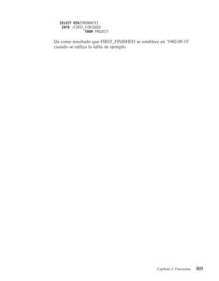 SELECT MIN(PRENDATE)
   INTO :FIRST_FINISHED
               FROM PROJECT

Da como resultado que FIRST_FINISHED se establece en ’1982-09-15’
cuando se utiliza la tabla de ejemplo.




                                                 Capítulo 3. Funciones   303
 