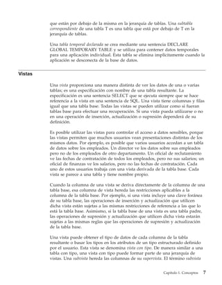 que están por debajo de la misma en la jerarquía de tablas. Una subtabla
         correspondiente de una tabla T es una tabla que está por debajo de T en la
         jerarquía de tablas.

         Una tabla temporal declarada se crea mediante una sentencia DECLARE
         GLOBAL TEMPORARY TABLE y se utiliza para contener datos temporales
         para una aplicación individual. Esta tabla se elimina implícitamente cuando la
         aplicación se desconecta de la base de datos.


Vistas

         Una vista proporciona una manera distinta de ver los datos de una o varias
         tablas; es una especificación con nombre de una tabla resultante. La
         especificación es una sentencia SELECT que se ejecuta siempre que se hace
         referencia a la vista en una sentencia de SQL. Una vista tiene columnas y filas
         igual que una tabla base. Todas las vistas se pueden utilizar como si fueran
         tablas base para efectuar una recuperación. Si una vista pueda utilizarse o no
         en una operación de inserción, actualización o supresión dependerá de su
         definición.

         Es posible utilizar las vistas para controlar el acceso a datos sensibles, porque
         las vistas permiten que muchos usuarios vean presentaciones distintas de los
         mismos datos. Por ejemplo, es posible que varios usuarios accedan a un tabla
         de datos sobre los empleados. Un director ve los datos sobre sus empleados
         pero no de los empleados de otro departamento. Un oficial de reclutamiento
         ve las fechas de contratación de todos los empleados, pero no sus salarios; un
         oficial de finanzas ve los salarios, pero no las fechas de contratación. Cada
         uno de estos usuarios trabaja con una vista derivada de la tabla base. Cada
         vista se parece a una tabla y tiene nombre propio.

         Cuando la columna de una vista se deriva directamente de la columna de una
         tabla base, esa columna de vista hereda las restricciones aplicables a la
         columna de la tabla base. Por ejemplo, si una vista incluye una clave foránea
         de su tabla base, las operaciones de inserción y actualización que utilicen
         dicha vista están sujetas a las mismas restricciones de referencia a las que lo
         está la tabla base. Asimismo, si la tabla base de una vista es una tabla padre,
         las operaciones de supresión y actualización que utilicen dicha vista estarán
         sujetas a las mismas reglas que las operaciones de supresión y actualización
         de la tabla base.

         Una vista puede obtener el tipo de datos de cada columna de la tabla
         resultante o basar los tipos en los atributos de un tipo estructurado definido
         por el usuario. Esta vista se denomina vista con tipo. De manera similar a una
         tabla con tipo, una vista con tipo puede formar parte de una jerarquía de
         vistas. Una subvista hereda las columnas de su supervista. El término subvista


                                                                    Capítulo 1. Conceptos   7
 