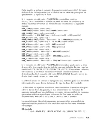 Cada función se aplica al conjunto de pares (expresión1, expresión2) derivado
de los valores del argumento por la eliminación de todos los pares para los
que expresión1 o expresión2 es nulo.

Si el conjunto no está vacío y VARIANCE(expresión2) es positivo,
REGR_COUNT devuelve el número de pares no nulos del conjunto y las
demás funciones devuelven los resultados que se definen de la siguiente
manera:
REGR_SLOPE(expresión1,expresión2) =
COVARIANCE(expresión1,expresión2)/VARIANCE(expresión2)
REGR_INTERCEPT(expresión1, expresión2) =
AVG(expresión1) - REGR_SLOPE(expresión1, expresión2) * AVG(expresión2)
REGR_R2(expresión1, expresión2) =
POWER(CORRELATION(expresión1, expresión2), 2) if VARIANCE(expresión1)>0
REGR_R2(expresión1, expresión2) = 1 if VARIANCE(expresion1)=0
REGR_AVGX(expresión1, expresión2) = AVG(expresión2)
REGR_AVGY(expresión1, expresión2) = AVG(expresión1)
REGR_SXX(expresión1, expresión2) =
REGR_COUNT(expresión1, expresión2) * VARIANCE(expresión2)
REGR_SYY(expresión1, expresión2) =
REGR_COUNT(expresión1, expresión2) * VARIANCE(expresión1)
REGR_SXY(expresión1, expresión2) =
REGR_COUNT(expresión1, expresión2) * COVARIANCE(expresión1, expresión2)

Si el conjunto no está vacío y VARIANCE(expresión2) es igual a cero, la línea
de regresión tiene una inclinación infinita o no está definida. En este caso, las
funciones REGR_SLOPE, REGR_INTERCEPT y REGR_R2 devuelven cada una
un valor nulo y las demás funciones devuelven valores tal como se ha
definido arriba. Si el conjunto está vacío, REGR_COUNT devuelve cero y las
demás funciones devuelven un valor nulo.

El orden en el que los valores se agregan no está definido, pero cada resultado
intermedio debe estar dentro del rango del tipo de datos del resultado.

Las funciones de regresión se calculan simultáneamente durante un solo paso
a través de los datos. En general, es más eficaz utilizar las funciones de
regresión para calcular las estadísticas necesarias para un análisis de regresión
que realizar cálculos equivalentes utilizando las funciones normales de
columna como AVERAGE, VARIANCE, COVARIANCE, etcétera.

Las estadísticas de diagnóstico normales que acompañan a un análisis de
regresión-lineal se pueden calcular en términos de las funciones anteriores.
Por ejemplo:
R2 ajustada
       1 - ( (1 - REGR_R2) * ((REGR_COUNT - 1) / (REGR_COUNT - 2)) )


                                                         Capítulo 3. Funciones   305
 