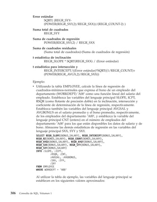 Error estándar
                        SQRT( (REGR_SYY-
                        (POWER(REGR_SXY,2)/REGR_SXX))/(REGR_COUNT-2) )
                Suma total de cuadrados
                       REGR_SYY
                Suma de cuadrados de regresión
                      POWER(REGR_SXY,2) / REGR_SXX
                Suma de cuadrados residuales
                      (Suma total de cuadrados)-(Suma de cuadrados de regresión)
                t estadística de inclinación
                        REGR_SLOPE * SQRT(REGR_SXX) / (Error estándar)
                t estadística para intersección y
                        REGR_INTERCEPT/((Error estándar)*SQRT((1/REGR_COUNT)+
                        (POWER(REGR_AVGX,2)/REGR_SXX))

                Ejemplo:
                v Utilizando la tabla EMPLOYEE, calcule la línea de regresión de
                  cuadrados-mínimos-normales que expresa el bono de un empleado del
                  departamento (WORKDEPT) ’A00’ como una función lineal del salario del
                  empleado. Establezca las variables del lenguaje principal SLOPE, ICPT,
                  RSQR (coma flotante de precisión doble) en la inclinación, intersección y
                  coeficiente de determinación de la línea de regresión, respectivamente.
                  Establezca también las variables del lenguaje principal AVGSAL y
                  AVGBONUS en el salario promedio y el bono promedio, respectivamente,
                  de los empleados del departamento ’A00’, y establezca la variable del
                  lenguaje principal CNT (entero) en el número de empleados del
                  departamento ’A00’ para los que están disponibles los datos de salario y de
                  bono. Almacene las demás estadísticas de regresión en las variables del
                  lenguaje principal SXX, SYY y SXY.
                   SELECT REGR_SLOPE(BONUS,SALARY), REGR_INTERCEPT(BONUS,SALARY),
                   REGR_R2(BONUS,SALARY), REGR_COUNT(BONUS,SALARY),
                   REGR_AVGX(BONUS,SALARY), REGR_AVGY(BONUS,SALARY),
                   REGR_SXX(BONUS,SALARY), REGR_SYY(BONUS,SALARY),
                   REGR_SXY(BONUS,SALARY)
                   INTO :SLOPE, :ICPT,
                             :RSQR, :CNT,
                             :AVGSAL, :AVGBONUS,
                             :SXX, :SYY,
                             :SXY
                   FROM EMPLOYEE
                   WHERE WORKDEPT = ’A00’

                   Al utilizar la tabla de ejemplo, las variables del lenguaje principal se
                   establecen en los siguientes valores aproximados:



306   Consulta de SQL, Volumen 1
 