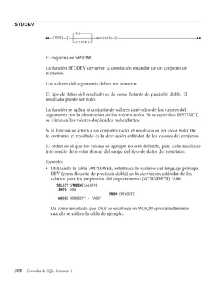 STDDEV
                                   ALL
                    STDDEV   (                expresión   )
                                   DISTINCT



                El esquema es SYSIBM.

                La función STDDEV devuelve la desviación estándar de un conjunto de
                números.

                Los valores del argumento deben ser números.

                El tipo de datos del resultado es de coma flotante de precisión doble. El
                resultado puede ser nulo.

                La función se aplica al conjunto de valores derivados de los valores del
                argumento por la eliminación de los valores nulos. Si se especifica DISTINCT,
                se eliminan los valores duplicados redundantes.

                Si la función se aplica a un conjunto vacío, el resultado es un valor nulo. De
                lo contrario, el resultado es la desviación estándar de los valores del conjunto.

                El orden en el que los valores se agregan no está definido, pero cada resultado
                intermedio debe estar dentro del rango del tipo de datos del resultado.

                Ejemplo:
                v Utilizando la tabla EMPLOYEE, establezca la variable del lenguaje principal
                  DEV (coma flotante de precisión doble) en la desviación estándar de los
                  salarios para los empleados del departamento (WORKDEPT) ’A00’.
                      SELECT STDDEV(SALARY)
                       INTO :DEV
                                                     FROM EMPLOYEE
                       WHERE WORKDEPT = ’A00’

                   Da como resultado que DEV se establece en 9938,00 aproximadamente
                   cuando se utiliza la tabla de ejemplo.




308   Consulta de SQL, Volumen 1
 