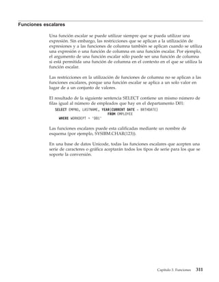 Funciones escalares

            Una función escalar se puede utilizar siempre que se pueda utilizar una
            expresión. Sin embargo, las restricciones que se aplican a la utilización de
            expresiones y a las funciones de columna también se aplican cuando se utiliza
            una expresión o una función de columna en una función escalar. Por ejemplo,
            el argumento de una función escalar sólo puede ser una función de columna
            si está permitida una función de columna en el contexto en el que se utiliza la
            función escalar.

            Las restricciones en la utilización de funciones de columna no se aplican a las
            funciones escalares, porque una función escalar se aplica a un solo valor en
            lugar de a un conjunto de valores.

            El resultado de la siguiente sentencia SELECT contiene un mismo número de
            filas igual al número de empleados que hay en el departamento D01:
               SELECT EMPNO, LASTNAME, YEAR(CURRENT DATE - BRTHDATE)
                                          FROM EMPLOYEE
                 WHERE WORKDEPT = ’D01’

            Las funciones escalares puede esta calificadas mediante un nombre de
            esquema (por ejemplo, SYSIBM.CHAR(123)).

            En una base de datos Unicode, todas las funciones escalares que acepten una
            serie de caracteres o gráfica aceptarán todos los tipos de serie para los que se
            soporte la conversión.




                                                                     Capítulo 3. Funciones   311
 