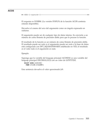 ACOS
          ACOS    (   expresión   )



       El esquema es SYSIBM. (La versión SYSFUN de la función ACOS continúa
       estando disponible).

       Devuelve el coseno del arco del argumento como un ángulo expresado en
       radianes.

       El argumento puede ser de cualquier tipo de datos interno. Se convierte a un
       número de coma flotante de precisión doble para que lo procese la función.

       El resultado de la función es un número de coma flotante de precisión doble.
       El resultado puede ser nulo si el argumento puede ser nulo o la base de datos
       está configurada con DFT_SQLMATHWARN establecido en YES; el resultado
       es el valor nulo si el argumento es nulo.

       Ejemplo:

       Suponga que la variable del lenguaje principal ACOSINE es una variable del
       lenguaje principal DECIMAL(10,9) con un valor de 0,070737202.
         SELECT ACOS(:ACOSINE)
           FROM SYSIBM.SYSDUMMY1

       Esta sentencia devuelve el valor aproximado1,49.




                                                             Capítulo 3. Funciones   313
 
