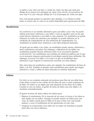 se aplica a una vista con tipo y a todas las vistas con tipo que están por
                 debajo de la misma en la jerarquía de vistas. Una subvista correspondiente de
                 una vista V es una vista por debajo de V en la jerarquía de vistas con tipo.

                 Una vista puede quedar no operativa (por ejemplo, si se elimina la tabla
                 base); si ocurre esto, la vista ya no estará disponible para operaciones de SQL.


Seudónimos

                 Un seudónimo es un nombre alternativo para una tabla o una vista. Se puede
                 utilizar para hacer referencia a una tabla o vista en aquellos casos en los que
                 pueda hacerse referencia a una tabla o vista existente. Un seudónimo no puede
                 utilizarse en todos los contextos; por ejemplo, no puede utilizarse en la
                 condición de comprobación de una restricción de comprobación. Un
                 seudónimo no puede hacer referencia a una tabla temporal declarada.

                 Al igual que las tablas o las vistas, un seudónimo puede crearse, eliminarse y
                 tener comentarios asociados. Sin embargo, a diferencia de las tablas, los
                 seudónimos pueden hacerse referencia entre sí en un proceso llamado
                 encadenamiento. Los seudónimos son nombres de referencia pública, por lo que
                 no es necesaria ninguna autorización ni privilegio especial para utilizarlos. Sin
                 embargo, el acceso a la tabla o a la vista a la que un seudónimo hace
                 referencia sí que requiere la autorización asociada con estos objetos.

                 Hay otros tipos de seudónimos como, por ejemplo, los seudónimos de base de
                 datos y de red. También se pueden crear seudónimos para apodos que hagan
                 referencia a vistas o tablas de datos ubicadas en sistemas federados.


Índices

                 Un índice es un conjunto ordenado de punteros para filas de una tabla base.
                 Cada índice se basa en los valores de los datos de una o varias columnas de
                 la tabla. Un índice es un objeto que está separado de los datos de la tabla.
                 Cuando se crea un índice, el gestor de bases de datos crea este objeto y lo
                 mantiene automáticamente.

                 El gestor de bases de datos utiliza los índices para:
                 v Mejorar el rendimiento. En la mayoría de los casos, el acceso a los datos es
                    más rápido con un índice. Aunque no puede crearse un índice para una
                    vista, un índice creado para la tabla en la que se basa una vista puede
                    mejorar a veces el rendimiento de las operaciones en esta vista.
                 v Asegurar la exclusividad. Una tabla con un índice de unicidad no puede
                    tener filas con claves idénticas.



8   Consulta de SQL, Volumen 1
 