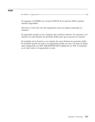 ASIN
          ASIN   (   expresión   )



       El esquema es SYSIBM. (La versión SYSFUN de la función ASIN continúa
       estando disponible).

       Devuelve el seno del arco del argumento como un ángulo expresado en
       radianes.

       El argumento puede ser de cualquier tipo numérico interno. Se convierte a un
       número de coma flotante de precisión doble para que lo procese la función.

       El resultado de la función es un número de coma flotante de precisión doble.
       El resultado puede ser nulo si el argumento puede ser nulo o la base de datos
       está configurada con DFT_SQLMATHWARN establecido en YES; el resultado
       es el valor nulo si el argumento es nulo.




                                                             Capítulo 3. Funciones   315
 