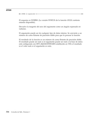 ATAN
                    ATAN   (   expresión   )



                El esquema es SYSIBM. (La versión SYSFUN de la función ATAN continúa
                estando disponible).

                Devuelve la tangente del arco del argumento como un ángulo expresado en
                radianes.

                El argumento puede ser de cualquier tipo de datos interno. Se convierte a un
                número de coma flotante de precisión doble para que lo procese la función.

                El resultado de la función es un número de coma flotante de precisión doble.
                El resultado puede ser nulo si el argumento puede ser nulo o la base de datos
                está configurada con DFT_SQLMATHWARN establecido en YES; el resultado
                es el valor nulo si el argumento es nulo.




316   Consulta de SQL, Volumen 1
 