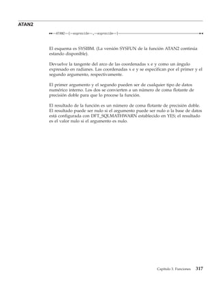ATAN2
           ATAN2   (   expresión   ,   expresión   )



        El esquema es SYSIBM. (La versión SYSFUN de la función ATAN2 continúa
        estando disponible).

        Devuelve la tangente del arco de las coordenadas x e y como un ángulo
        expresado en radianes. Las coordenadas x e y se especifican por el primer y el
        segundo argumento, respectivamente.

        El primer argumento y el segundo pueden ser de cualquier tipo de datos
        numérico interno. Los dos se convierten a un número de coma flotante de
        precisión doble para que lo procese la función.

        El resultado de la función es un número de coma flotante de precisión doble.
        El resultado puede ser nulo si el argumento puede ser nulo o la base de datos
        está configurada con DFT_SQLMATHWARN establecido en YES; el resultado
        es el valor nulo si el argumento es nulo.




                                                              Capítulo 3. Funciones   317
 