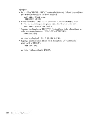 Ejemplos:
                v En la tabla ORDERS_HISTORY, cuente el número de órdenes y devuelva el
                  resultado como un valor de entero superior.
                      SELECT BIGINT (COUNT_BIG(*))
                        FROM ORDERS_HISTORY
                v Utilizando la tabla EMPLOYEE, seleccione la columna EMPNO en el
                  formato de enteros superiores para procesarla más en la aplicación.
                      SELECT BIGINT (EMPNO) FROM EMPLOYEE
                v Suponga que la columna RECEIVED (indicación de fecha y hora) tiene un
                  valor interno equivalente a ’1988-12-22-14.07.21.136421’.
                      BIGINT(RECEIVED)

                  da como resultado el valor 19 881 222 140 721.
                v Suponga que la columna STARTTIME (hora) tiene un valor interno
                  equivalente a ’12:03:04’.
                      BIGINT(STARTTIME)

                   da como resultado el valor 120 304.




320   Consulta de SQL, Volumen 1
 