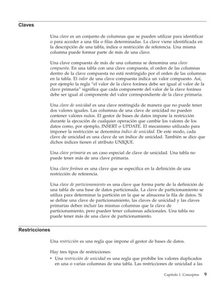 Claves

            Una clave es un conjunto de columnas que se pueden utilizar para identificar
            o para acceder a una fila o filas determinadas. La clave viene identificada en
            la descripción de una tabla, índice o restricción de referencia. Una misma
            columna puede formar parte de más de una clave.

            Una clave compuesta de más de una columna se denomina una clave
            compuesta. En una tabla con una clave compuesta, el orden de las columnas
            dentro de la clave compuesta no está restringido por el orden de las columnas
            en la tabla. El valor de una clave compuesta indica un valor compuesto. Así,
            por ejemplo la regla “el valor de la clave foránea debe ser igual al valor de la
            clave primaria” significa que cada componente del valor de la clave foránea
            debe ser igual al componente del valor correspondiente de la clave primaria.

            Una clave de unicidad es una clave restringida de manera que no puede tener
            dos valores iguales. Las columnas de una clave de unicidad no pueden
            contener valores nulos. El gestor de bases de datos impone la restricción
            durante la ejecución de cualquier operación que cambie los valores de los
            datos como, por ejemplo, INSERT o UPDATE. El mecanismo utilizado para
            imponer la restricción se denomina índice de unicidad. De este modo, cada
            clave de unicidad es una clave de un índice de unicidad. También se dice que
            dichos índices tienen el atributo UNIQUE.

            Una clave primaria es un caso especial de clave de unicidad. Una tabla no
            puede tener más de una clave primaria.

            Una clave foránea es una clave que se especifica en la definición de una
            restricción de referencia.

            Una clave de particionamiento es una clave que forma parte de la definición de
            una tabla de una base de datos particionada. La clave de particionamiento se
            utiliza para determinar la partición en la que se almacena la fila de datos. Si
            se define una clave de particionamiento, las claves de unicidad y las claves
            primarias deben incluir las mismas columnas que la clave de
            particionamiento, pero pueden tener columnas adicionales. Una tabla no
            puede tener más de una clave de particionamiento.


Restricciones

            Una restricción es una regla que impone el gestor de bases de datos.

            Hay tres tipos de restricciones:
            v Una restricción de unicidad es una regla que prohíbe los valores duplicados
              en una o varias columnas de una tabla. Las restricciones de unicidad a las

                                                                      Capítulo 1. Conceptos   9
 