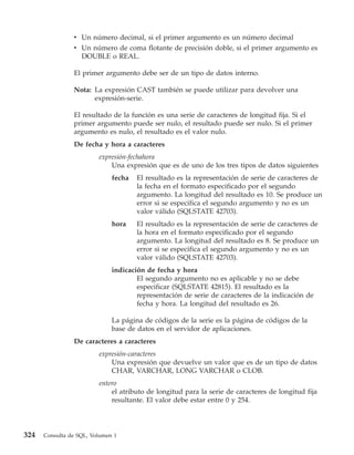 v Un número decimal, si el primer argumento es un número decimal
                v Un número de coma flotante de precisión doble, si el primer argumento es
                  DOUBLE o REAL.

                El primer argumento debe ser de un tipo de datos interno.

                Nota: La expresión CAST también se puede utilizar para devolver una
                      expresión-serie.

                El resultado de la función es una serie de caracteres de longitud fija. Si el
                primer argumento puede ser nulo, el resultado puede ser nulo. Si el primer
                argumento es nulo, el resultado es el valor nulo.
                De fecha y hora a caracteres
                         expresión-fechahora
                             Una expresión que es de uno de los tres tipos de datos siguientes
                              fecha   El resultado es la representación de serie de caracteres de
                                      la fecha en el formato especificado por el segundo
                                      argumento. La longitud del resultado es 10. Se produce un
                                      error si se especifica el segundo argumento y no es un
                                      valor válido (SQLSTATE 42703).
                              hora    El resultado es la representación de serie de caracteres de
                                      la hora en el formato especificado por el segundo
                                      argumento. La longitud del resultado es 8. Se produce un
                                      error si se especifica el segundo argumento y no es un
                                      valor válido (SQLSTATE 42703).
                              indicación de fecha y hora
                                      El segundo argumento no es aplicable y no se debe
                                      especificar (SQLSTATE 42815). El resultado es la
                                      representación de serie de caracteres de la indicación de
                                      fecha y hora. La longitud del resultado es 26.

                              La página de códigos de la serie es la página de códigos de la
                              base de datos en el servidor de aplicaciones.
                De caracteres a caracteres
                         expresión-caracteres
                             Una expresión que devuelve un valor que es de un tipo de datos
                             CHAR, VARCHAR, LONG VARCHAR o CLOB.
                         entero
                             el atributo de longitud para la serie de caracteres de longitud fija
                             resultante. El valor debe estar entre 0 y 254.




324   Consulta de SQL, Volumen 1
 