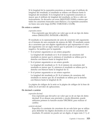 Si la longitud de la expresión-caracteres es menor que el atributo de
       longitud del resultado, el resultado se rellena con blancos hasta la
       longitud del resultado. Si la longitud de la expresión-caracteres es
       mayor que el atributo de longitud del resultado, se lleva a cabo un
       truncamiento. Se devuelve un error (SQLSTATE 01004) a menos que
       todos los caracteres truncados sean blancos y la expresión-caracteres
       no fuese una serie larga (LONG VARCHAR o CLOB).
De entero a carácter
       expresión-entero
           Una expresión que devuelve un valor que es de un tipo de datos
           entero (SMALLINT, INTEGER o BIGINT).

       El resultado es la representación de serie de caracteres del argumento
       en el formato de una constante de enteros de SQL. El resultado consta
       de n caracteres que son dígitos significativos que representan el valor
       del argumento con un signo menos que lo precede si el argumento es
       negativo. Se justifica por la izquierda.
       v Si el primer argumento es un entero pequeño:
          La longitud del resultado es 6. Si el número de caracteres del
          resultado es menor que 6, entonces el resultado se rellena por la
          derecha con blancos hasta la longitud de 6.
       v Si el primer argumento es un entero grande:
          La longitud del resultado es 11. Si el número de caracteres del
          resultado es menor que 11, entonces el resultado se rellena por la
          derecha con blancos hasta la longitud de 11.
       v Si el primer argumento es un entero superior:
          La longitud del resultado es 20. Si el número de caracteres del
          resultado es menor que 20, el resultado se rellena por la derecha
          con blancos hasta la longitud de 20.

       La página de códigos de la serie es la página de códigos de la base de
       datos en el servidor de aplicaciones.
De decimal a carácter
       expresión-decimal
           Una expresión que devuelve un valor que es de un tipo de datos
           decimal. Si se desean una precisión y escala diferentes, puede
           utilizarse primero la función escalar DECIMAL para realizar el
           cambio.
       carácter-decimal
           Especifica la constante de caracteres de un solo byte que se utiliza
           para delimitar los dígitos decimales en la serie de caracteres del
           resultado. El carácter no puede ser un dígito, el signo más (’+’), el

                                                        Capítulo 3. Funciones   325
 