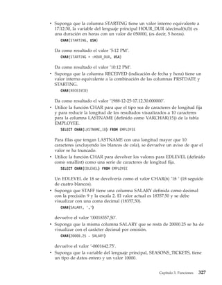 v Suponga que la columna STARTING tiene un valor interno equivalente a
  17:12:30, la variable del lenguaje principal HOUR_DUR (decimal(6,0)) es
  una duración en horas con un valor de 050000, (es decir, 5 horas).
     CHAR(STARTING, USA)

  Da como resultado el valor ’5:12 PM’.
     CHAR(STARTING + :HOUR_DUR, USA)

  Da como resultado el valor ’10:12 PM’.
v Suponga que la columna RECEIVED (indicación de fecha y hora) tiene un
  valor interno equivalente a la combinación de las columnas PRSTDATE y
  STARTING.
     CHAR(RECEIVED)

  Da como resultado el valor ‘1988-12-25-17.12.30.000000’.
v Utilice la función CHAR para que el tipo sea de caracteres de longitud fija
  y para reducir la longitud de los resultados visualizados a 10 caracteres
  para la columna LASTNAME (definido como VARCHAR(15)) de la tabla
  EMPLOYEE.
     SELECT CHAR(LASTNAME,10) FROM EMPLOYEE

  Para filas que tengan LASTNAME con una longitud mayor que 10
  caracteres (excluyendo los blancos de cola), se devuelve un aviso de que el
  valor se ha truncado.
v Utilice la función CHAR para devolver los valores para EDLEVEL (definido
  como smallint) como una serie de caracteres de longitud fija.
     SELECT CHAR(EDLEVEL) FROM EMPLOYEE

  Un EDLEVEL de 18 se devolvería como el valor CHAR(6) ’18 ’ (18 seguido
  de cuatro blancos).
v Suponga que STAFF tiene una columna SALARY definida como decimal
  con la precisión 9 y la escala 2. El valor actual es 18357.50 y se debe
  visualizar con una coma decimal (18357,50).
     CHAR(SALARY, ’,’)

  devuelve el valor ’00018357,50’.
v Suponga que la misma columna SALARY que se resta de 20000.25 se ha de
  visualizar con el carácter decimal por omisión.
     CHAR(20000.25 - SALARY)

  devuelve el valor ’-0001642.75’.
v Suponga que la variable del lenguaje principal, SEASONS_TICKETS, tiene
  un tipo de datos entero y un valor 10000.


                                                       Capítulo 3. Funciones   327
 