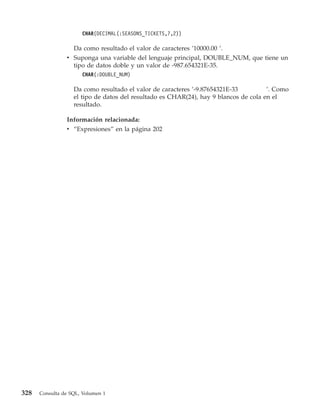 CHAR(DECIMAL(:SEASONS_TICKETS,7,2))

                  Da como resultado el valor de caracteres ’10000.00 ’.
                v Suponga una variable del lenguaje principal, DOUBLE_NUM, que tiene un
                  tipo de datos doble y un valor de -987.654321E-35.
                      CHAR(:DOUBLE_NUM)

                   Da como resultado el valor de caracteres ’-9.87654321E-33          ’. Como
                   el tipo de datos del resultado es CHAR(24), hay 9 blancos de cola en el
                   resultado.

                Información relacionada:
                v “Expresiones” en la página 202




328   Consulta de SQL, Volumen 1
 