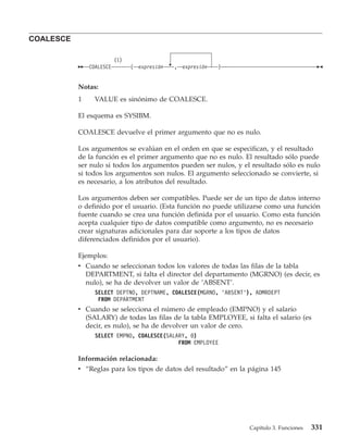 COALESCE

                          (1)
               COALESCE         (   expresión   , expresión   )


           Notas:
           1     VALUE es sinónimo de COALESCE.

           El esquema es SYSIBM.

           COALESCE devuelve el primer argumento que no es nulo.

           Los argumentos se evalúan en el orden en que se especifican, y el resultado
           de la función es el primer argumento que no es nulo. El resultado sólo puede
           ser nulo si todos los argumentos pueden ser nulos, y el resultado sólo es nulo
           si todos los argumentos son nulos. El argumento seleccionado se convierte, si
           es necesario, a los atributos del resultado.

           Los argumentos deben ser compatibles. Puede ser de un tipo de datos interno
           o definido por el usuario. (Esta función no puede utilizarse como una función
           fuente cuando se crea una función definida por el usuario. Como esta función
           acepta cualquier tipo de datos compatible como argumento, no es necesario
           crear signaturas adicionales para dar soporte a los tipos de datos
           diferenciados definidos por el usuario).

           Ejemplos:
           v Cuando se seleccionan todos los valores de todas las filas de la tabla
             DEPARTMENT, si falta el director del departamento (MGRNO) (es decir, es
             nulo), se ha de devolver un valor de ’ABSENT’.
                 SELECT DEPTNO, DEPTNAME, COALESCE(MGRNO, ’ABSENT’), ADMRDEPT
                  FROM DEPARTMENT
           v Cuando se selecciona el número de empleado (EMPNO) y el salario
             (SALARY) de todas las filas de la tabla EMPLOYEE, si falta el salario (es
             decir, es nulo), se ha de devolver un valor de cero.
                 SELECT EMPNO, COALESCE(SALARY, 0)
                                            FROM EMPLOYEE

           Información relacionada:
           v “Reglas para los tipos de datos del resultado” en la página 145




                                                                   Capítulo 3. Funciones   331
 