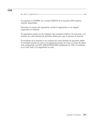 COS
         COS   (   expresión   )



      El esquema es SYSIBM. (La versión SYSFUN de la función COS continúa
      estando disponible).

      Devuelve el coseno del argumento, donde el argumento es un ángulo
      expresado en radianes.

      El argumento puede ser de cualquier tipo numérico interno. Se convierte a un
      número de coma flotante de precisión doble para que lo procese la función.

      El resultado de la función es un número de coma flotante de precisión doble.
      El resultado puede ser nulo si el argumento puede ser nulo o la base de datos
      está configurada con DFT_SQLMATHWARN establecido en YES; el resultado
      es el valor nulo si el argumento es nulo.




                                                            Capítulo 3. Funciones   333
 