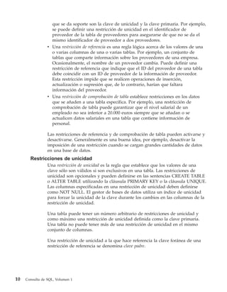 que se da soporte son la clave de unicidad y la clave primaria. Por ejemplo,
                   se puede definir una restricción de unicidad en el identificador de
                   proveedor de la tabla de proveedores para asegurarse de que no se da el
                   mismo identificador de proveedor a dos proveedores.
                 v Una restricción de referencia es una regla lógica acerca de los valores de una
                   o varias columnas de una o varias tablas. Por ejemplo, un conjunto de
                   tablas que comparte información sobre los proveedores de una empresa.
                   Ocasionalmente, el nombre de un proveedor cambia. Puede definir una
                   restricción de referencia que indique que el ID del proveedor de una tabla
                   debe coincidir con un ID de proveedor de la información de proveedor.
                   Esta restricción impide que se realicen operaciones de inserción,
                   actualización o supresión que, de lo contrario, harían que faltara
                   información del proveedor.
                 v Una restricción de comprobación de tabla establece restricciones en los datos
                   que se añaden a una tabla específica. Por ejemplo, una restricción de
                   comprobación de tabla puede garantizar que el nivel salarial de un
                   empleado no sea inferior a 20.000 euros siempre que se añadan o se
                   actualicen datos salariales en una tabla que contiene información de
                   personal.

                 Las restricciones de referencia y de comprobación de tabla pueden activarse y
                 desactivarse. Generalmente es una buena idea, por ejemplo, desactivar la
                 imposición de una restricción cuando se cargan grandes cantidades de datos
                 en una base de datos.
       Restricciones de unicidad
                 Una restricción de unicidad es la regla que establece que los valores de una
                 clave sólo son válidos si son exclusivos en una tabla. Las restricciones de
                 unicidad son opcionales y pueden definirse en las sentencias CREATE TABLE
                 o ALTER TABLE utilizando la cláusula PRIMARY KEY o la cláusula UNIQUE.
                 Las columnas especificadas en una restricción de unicidad deben definirse
                 como NOT NULL. El gestor de bases de datos utiliza un índice de unicidad
                 para forzar la unicidad de la clave durante los cambios en las columnas de la
                 restricción de unicidad.

                 Una tabla puede tener un número arbitrario de restricciones de unicidad y
                 como máximo una restricción de unicidad definida como la clave primaria.
                 Una tabla no puede tener más de una restricción de unicidad en el mismo
                 conjunto de columnas.

                 Una restricción de unicidad a la que hace referencia la clave foránea de una
                 restricción de referencia se denomina clave padre.




10   Consulta de SQL, Volumen 1
 