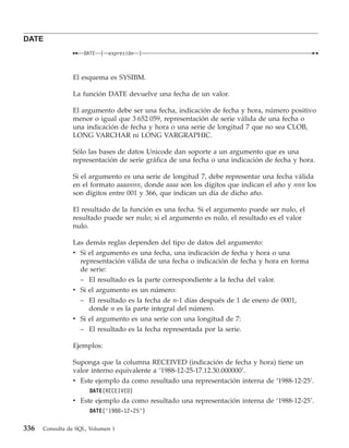 DATE
                    DATE   (   expresión   )



                El esquema es SYSIBM.

                La función DATE devuelve una fecha de un valor.

                El argumento debe ser una fecha, indicación de fecha y hora, número positivo
                menor o igual que 3 652 059, representación de serie válida de una fecha o
                una indicación de fecha y hora o una serie de longitud 7 que no sea CLOB,
                LONG VARCHAR ni LONG VARGRAPHIC.

                Sólo las bases de datos Unicode dan soporte a un argumento que es una
                representación de serie gráfica de una fecha o una indicación de fecha y hora.

                Si el argumento es una serie de longitud 7, debe representar una fecha válida
                en el formato aaaannn, donde aaaa son los dígitos que indican el año y nnn los
                son dígitos entre 001 y 366, que indican un día de dicho año.

                El resultado de la función es una fecha. Si el argumento puede ser nulo, el
                resultado puede ser nulo; si el argumento es nulo, el resultado es el valor
                nulo.

                Las demás reglas dependen del tipo de datos del argumento:
                v Si el argumento es una fecha, una indicación de fecha y hora o una
                  representación válida de una fecha o indicación de fecha y hora en forma
                  de serie:
                  – El resultado es la parte correspondiente a la fecha del valor.
                v Si el argumento es un número:
                  – El resultado es la fecha de n-1 días después de 1 de enero de 0001,
                     donde n es la parte integral del número.
                v Si el argumento es una serie con una longitud de 7:
                  – El resultado es la fecha representada por la serie.

                Ejemplos:

                Suponga que la columna RECEIVED (indicación de fecha y hora) tiene un
                valor interno equivalente a ‘1988-12-25-17.12.30.000000’.
                v Este ejemplo da como resultado una representación interna de ‘1988-12-25’.
                      DATE(RECEIVED)
                v Este ejemplo da como resultado una representación interna de ‘1988-12-25’.
                      DATE(’1988-12-25’)

336   Consulta de SQL, Volumen 1
 